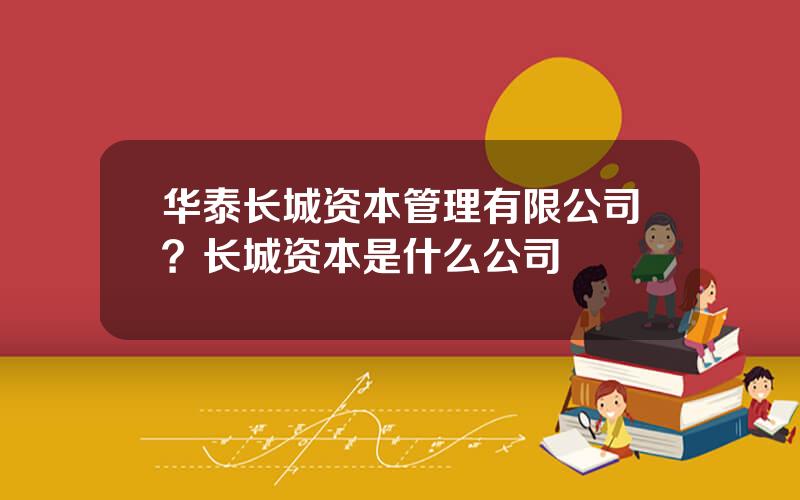 华泰长城资本管理有限公司？长城资本是什么公司