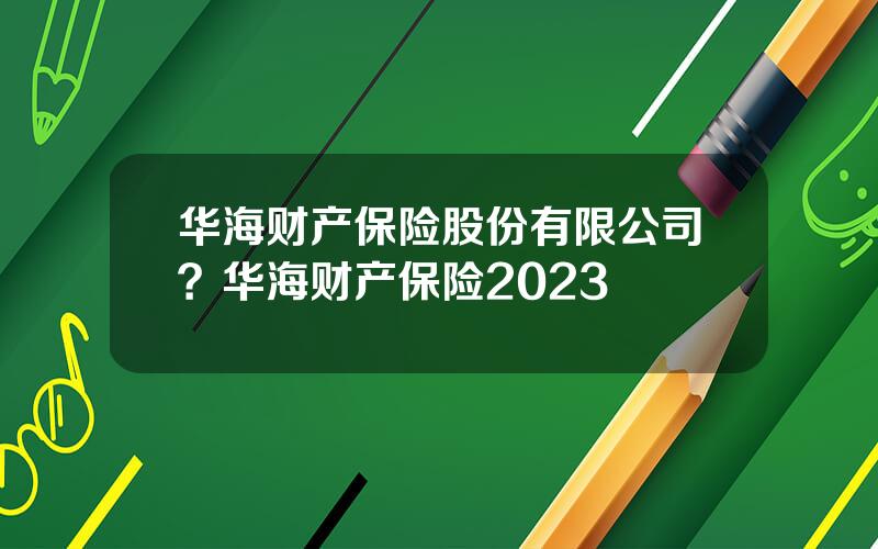 华海财产保险股份有限公司？华海财产保险2023