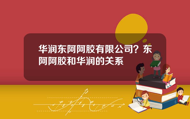 华润东阿阿胶有限公司？东阿阿胶和华润的关系