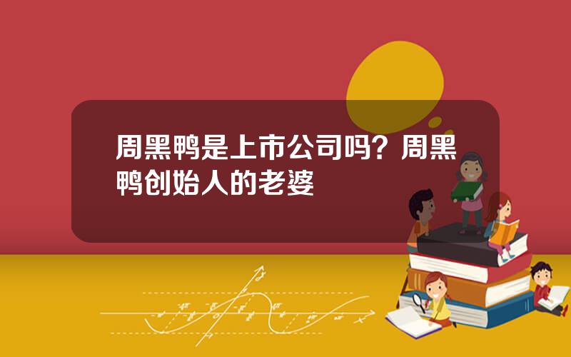 周黑鸭是上市公司吗？周黑鸭创始人的老婆