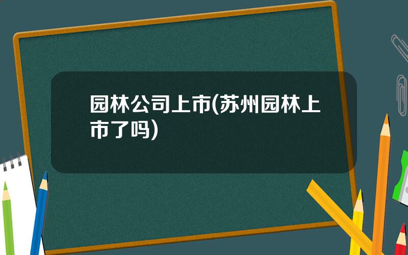 园林公司上市(苏州园林上市了吗)