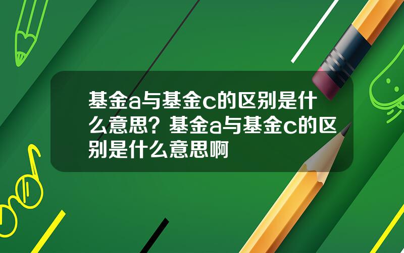 基金a与基金c的区别是什么意思？基金a与基金c的区别是什么意思啊
