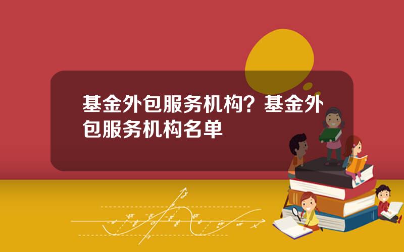 基金外包服务机构？基金外包服务机构名单