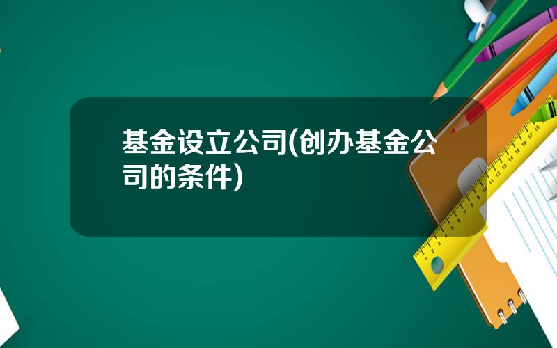 基金设立公司(创办基金公司的条件)