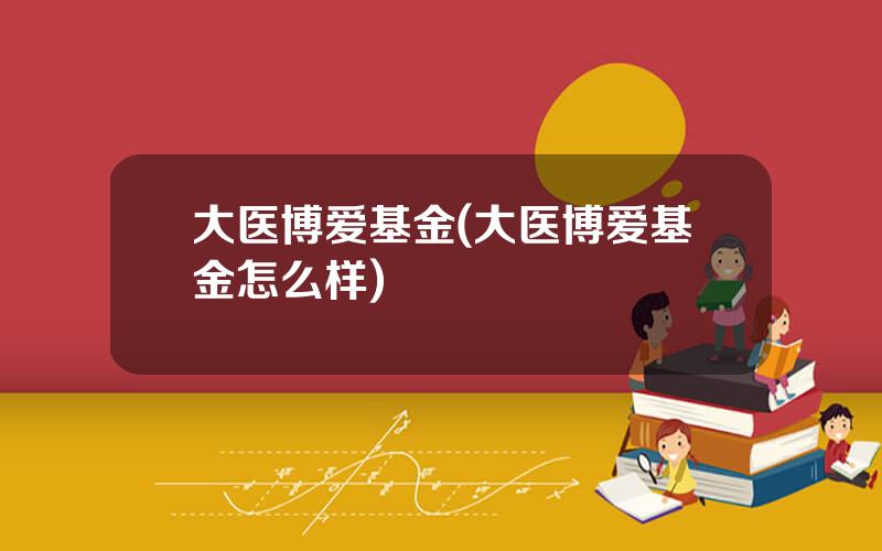 大医博爱基金(大医博爱基金怎么样)