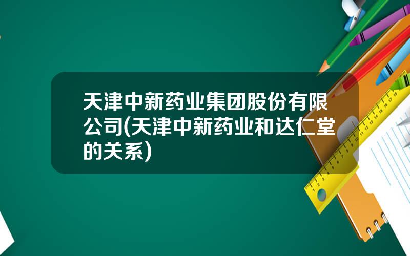 天津中新药业集团股份有限公司(天津中新药业和达仁堂的关系)