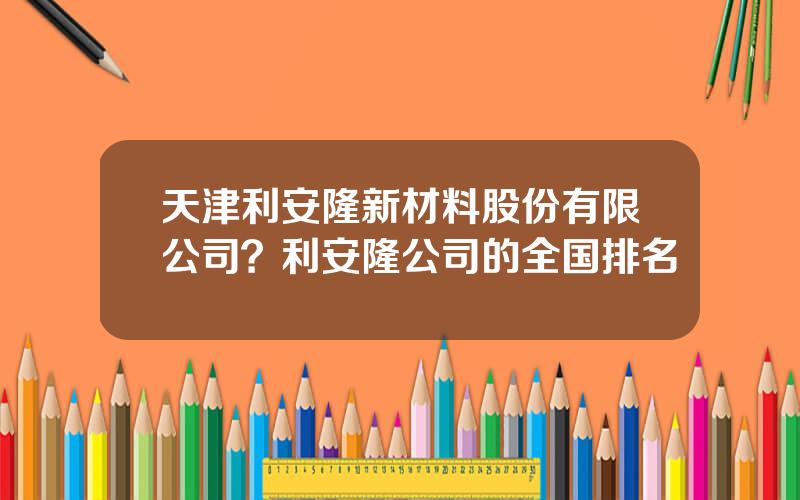天津利安隆新材料股份有限公司？利安隆公司的全国排名