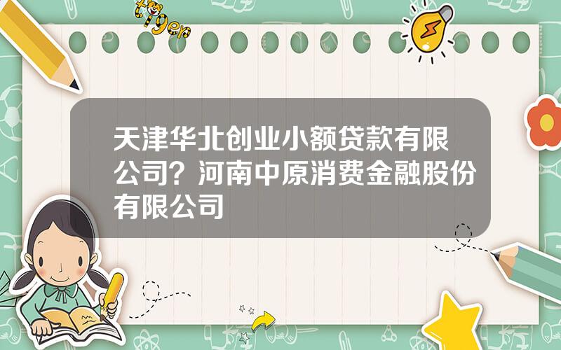 天津华北创业小额贷款有限公司？河南中原消费金融股份有限公司