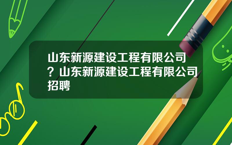 山东新源建设工程有限公司？山东新源建设工程有限公司招聘