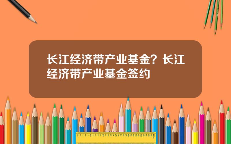 长江经济带产业基金？长江经济带产业基金签约