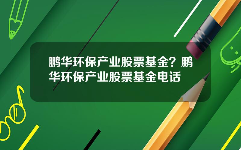 鹏华环保产业股票基金？鹏华环保产业股票基金电话